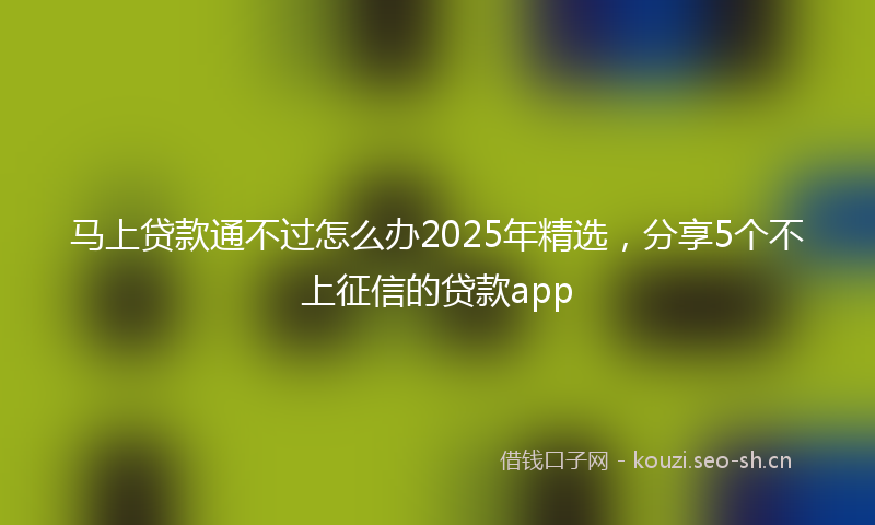 马上贷款通不过怎么办2025年精选，分享5个不上征信的贷款app