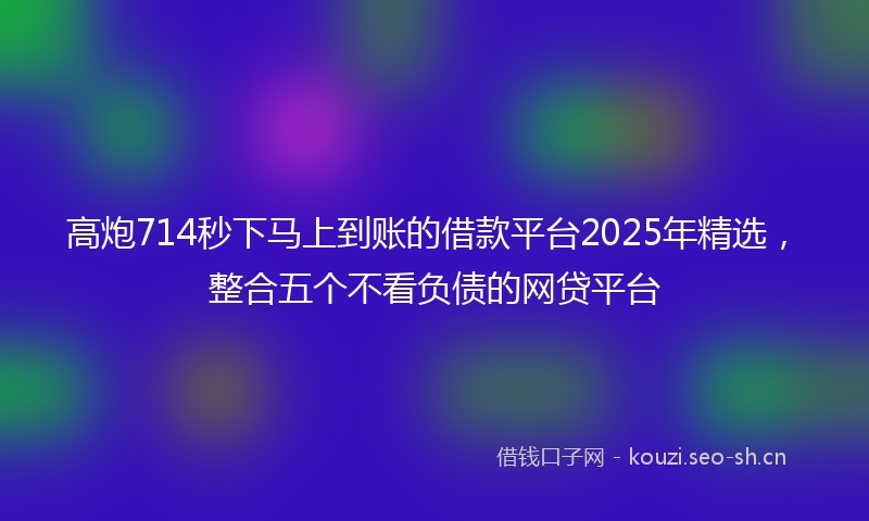 高炮714秒下马上到账的借款平台2025年精选，整合五个不看负债的网贷平台