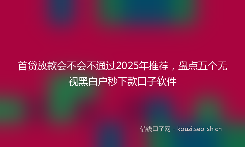 首贷放款会不会不通过2025年推荐，盘点五个无视黑白户秒下款口子软件