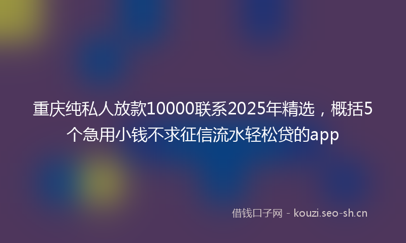 重庆纯私人放款10000联系2025年精选,概括5个急用小钱不求征信流水轻松贷的app