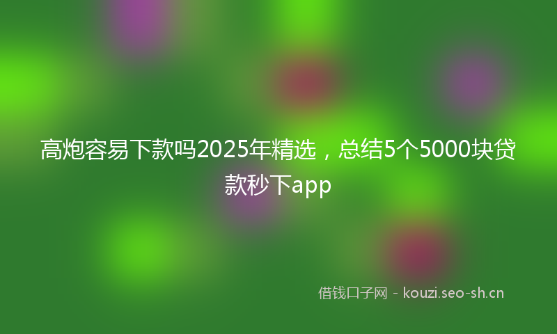 高炮容易下款吗2025年精选，总结5个5000块贷款秒下app