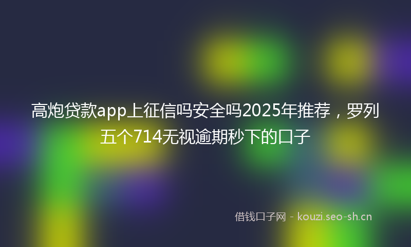 高炮贷款app上征信吗安全吗2025年推荐，罗列五个714无视逾期秒下的口子