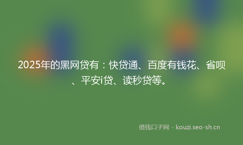2025年的黑网贷有：快贷通、百度有钱花、省呗、平安i贷、读秒贷等。