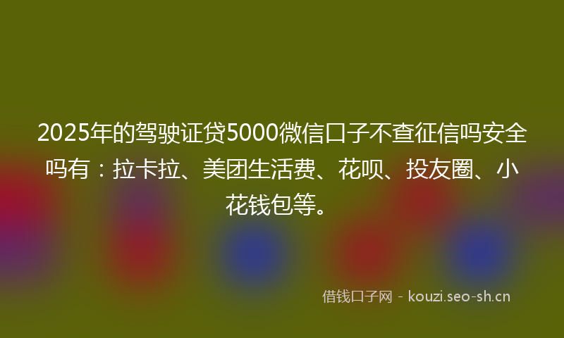 2025年的驾驶证贷5000微信口子不查征信吗安全吗有：拉卡拉、美团生活费、花呗、投友圈、小花钱包等。