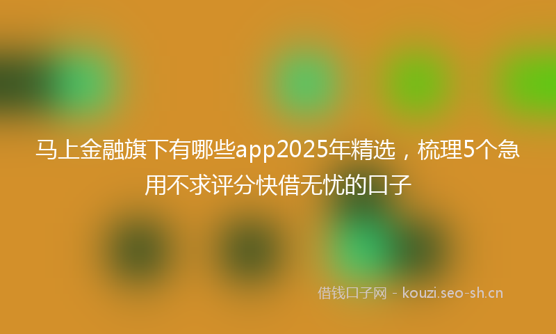 马上金融旗下有哪些app2025年精选，梳理5个急用不求评分快借无忧的口子