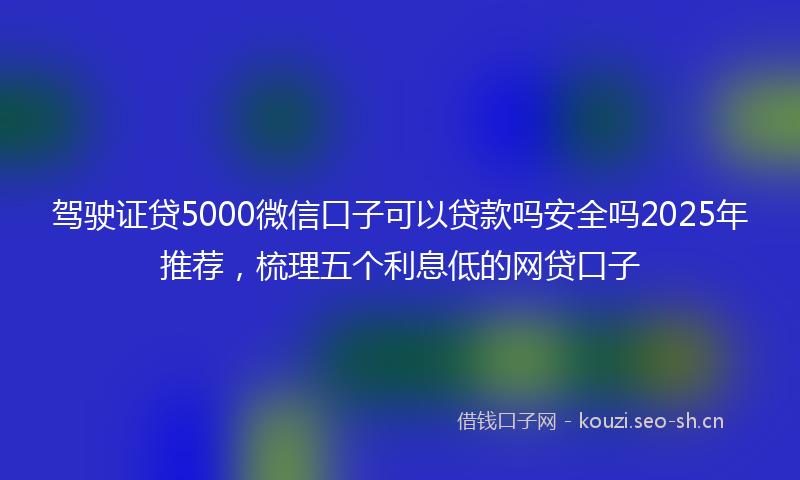 驾驶证贷5000微信口子可以贷款吗安全吗2025年推荐，梳理五个利息低的网贷口子