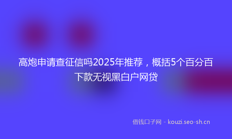 高炮申请查征信吗2025年推荐，概括5个百分百下款无视黑白户网贷
