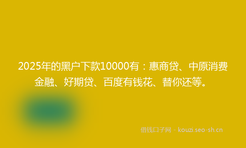2025年的黑户下款10000有：惠商贷、中原消费金融、好期贷、百度有钱花、替你还等。