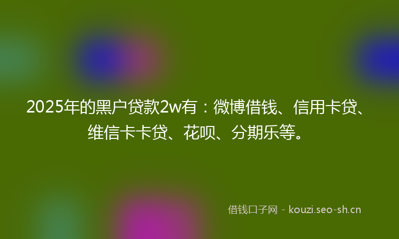 2025年的黑户贷款2w有：微博借钱、信用卡贷、维信卡卡贷、花呗、分期乐等。