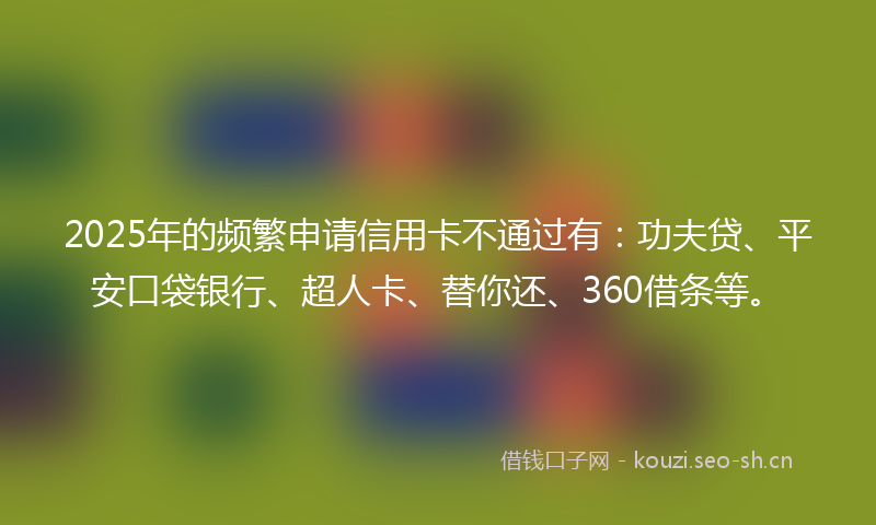 2025年的频繁申请信用卡不通过有：功夫贷、平安口袋银行、超人卡、替你还、360借条等。
