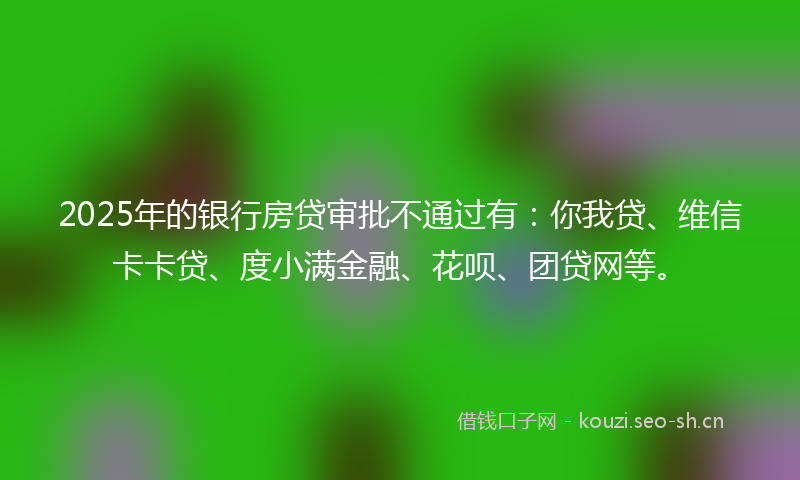 2025年的银行房贷审批不通过有：你我贷、维信卡卡贷、度小满金融、花呗、团贷网等。