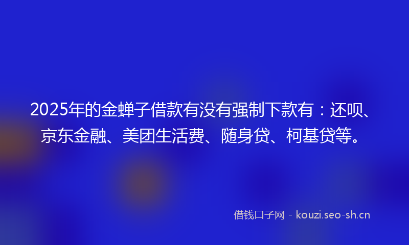 2025年的金蝉子借款有没有强制下款有：还呗、京东金融、美团生活费、随身贷、柯基贷等。