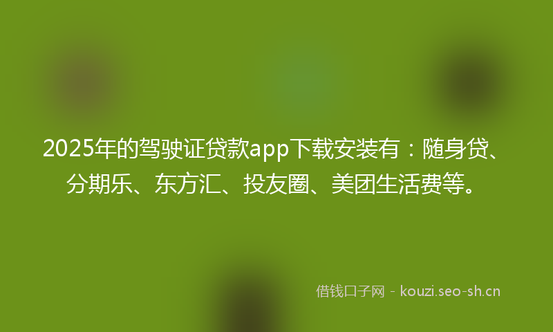 2025年的驾驶证贷款app下载安装有：随身贷、分期乐、东方汇、投友圈、美团生活费等。