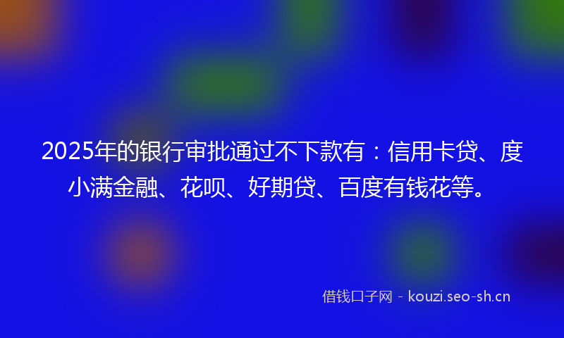 2025年的银行审批通过不下款有：信用卡贷、度小满金融、花呗、好期贷、百度有钱花等。
