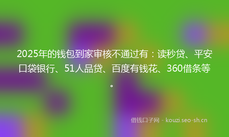 2025年的钱包到家审核不通过有：读秒贷、平安口袋银行、51人品贷、百度有钱花、360借条等。
