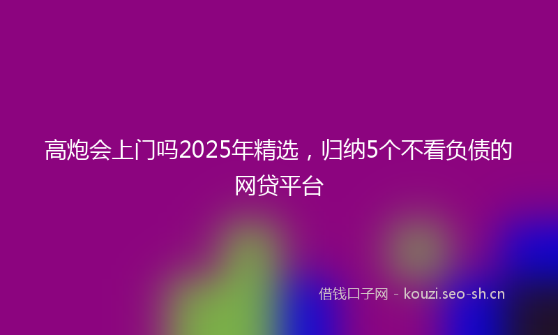 高炮会上门吗2025年精选，归纳5个不看负债的网贷平台