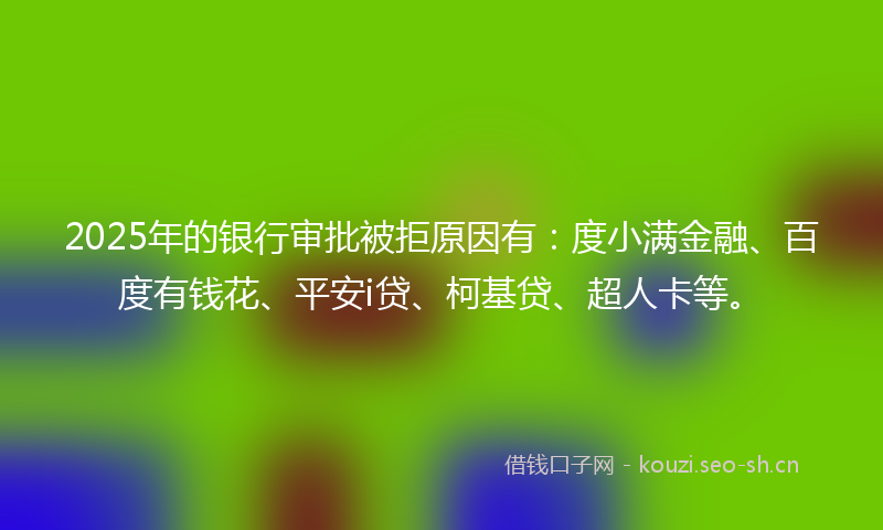 2025年的银行审批被拒原因有：度小满金融、百度有钱花、平安i贷、柯基贷、超人卡等。