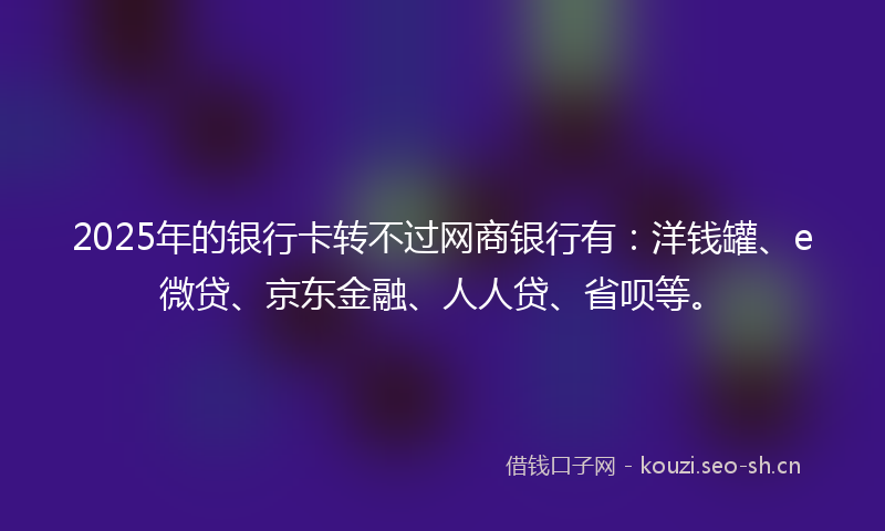 2025年的银行卡转不过网商银行有:洋钱罐、e微贷、京东金融、人人贷、省呗等。