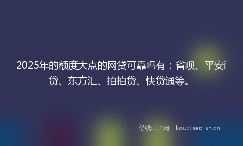 2025年的额度大点的网贷可靠吗有：省呗、平安i贷、东方汇、拍拍贷、快贷通等。