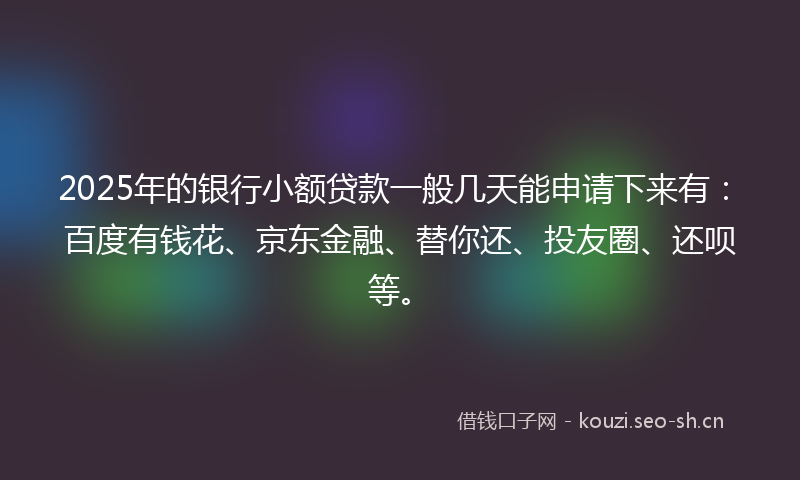 2025年的银行小额贷款一般几天能申请下来有：百度有钱花、京东金融、替你还、投友圈、还呗等。