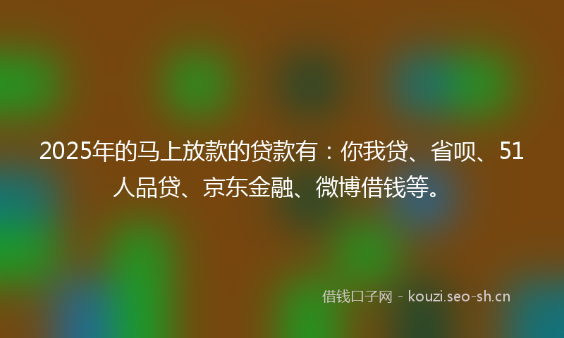 2025年的马上放款的贷款有：你我贷、省呗、51人品贷、京东金融、微博借钱等。