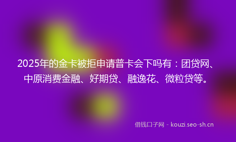 2025年的金卡被拒申请普卡会下吗有：团贷网、中原消费金融、好期贷、融逸花、微粒贷等。