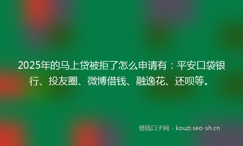 2025年的马上贷被拒了怎么申请有：平安口袋银行、投友圈、微博借钱、融逸花、还呗等。