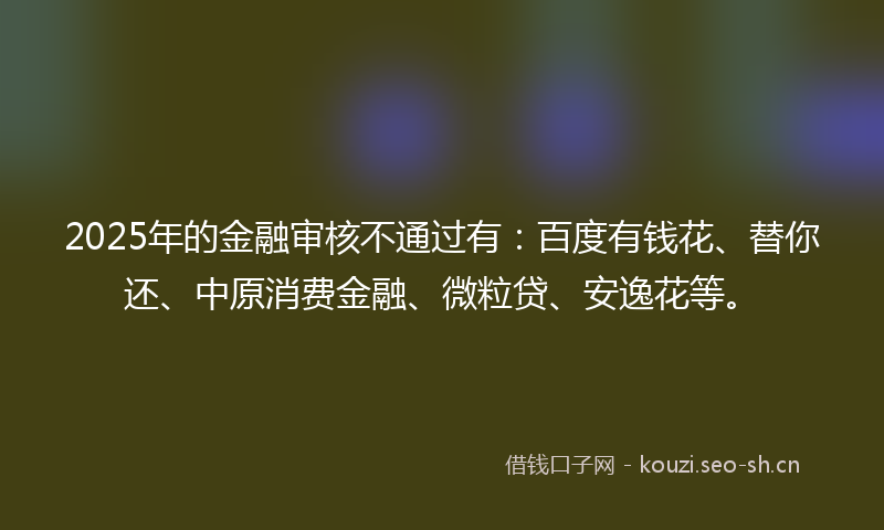2025年的金融审核不通过有：百度有钱花、替你还、中原消费金融、微粒贷、安逸花等。