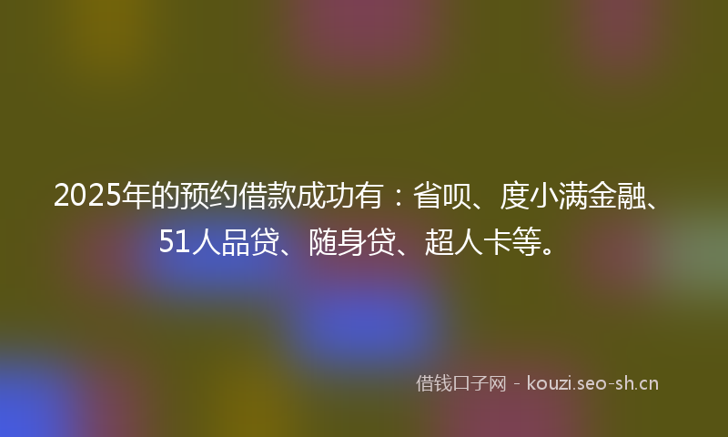 2025年的预约借款成功有：省呗、度小满金融、51人品贷、随身贷、超人卡等。