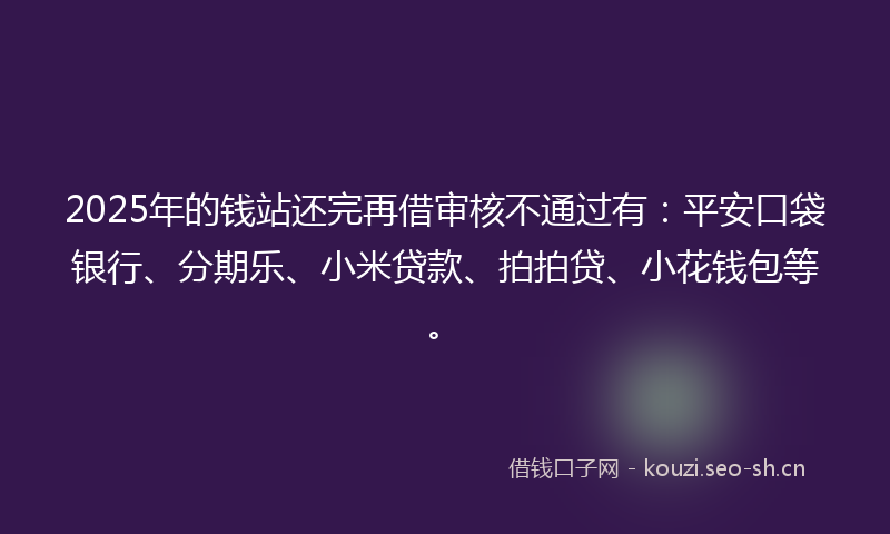 2025年的钱站还完再借审核不通过有:平安口袋银行、分期乐、小米贷款、拍拍贷、小花钱包等。