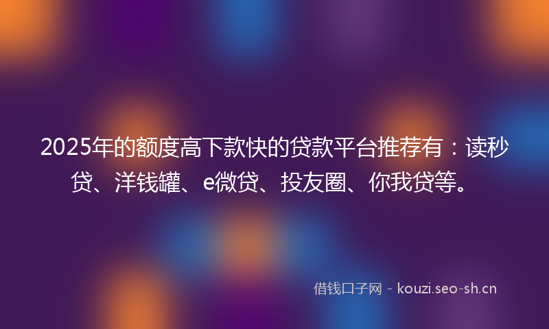 2025年的额度高下款快的贷款平台推荐有：读秒贷、洋钱罐、e微贷、投友圈、你我贷等。