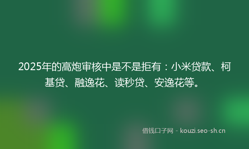 2025年的高炮审核中是不是拒有:小米贷款、柯基贷、融逸花、读秒贷、安逸花等。