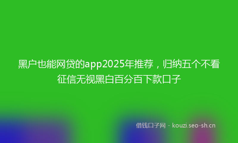 黑户也能网贷的app2025年推荐，归纳五个不看征信无视黑白百分百下款口子