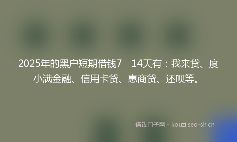 2025年的黑户短期借钱7一14天有：我来贷、度小满金融、信用卡贷、惠商贷、还呗等。