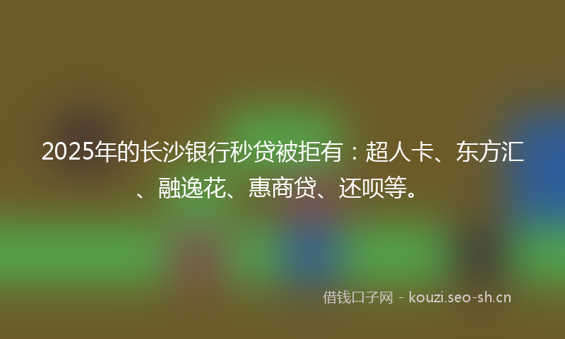 2025年的长沙银行秒贷被拒有：超人卡、东方汇、融逸花、惠商贷、还呗等。