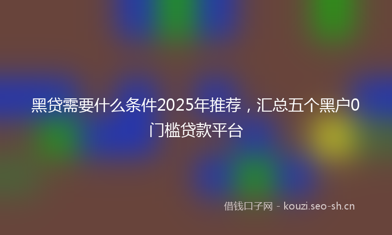 黑贷需要什么条件2025年推荐，汇总五个黑户0门槛贷款平台