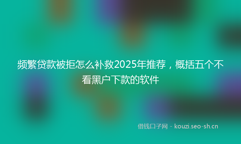 频繁贷款被拒怎么补救2025年推荐，概括五个不看黑户下款的软件