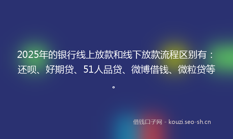 2025年的银行线上放款和线下放款流程区别有：还呗、好期贷、51人品贷、微博借钱、微粒贷等。