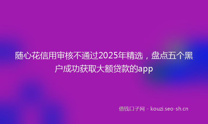 随心花信用审核不通过2025年精选，盘点五个黑户成功获取大额贷款的app