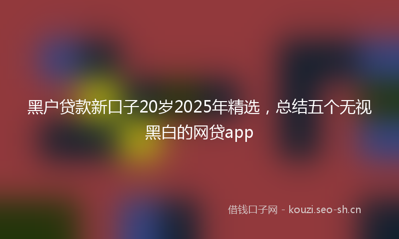 黑户贷款新口子20岁2025年精选，总结五个无视黑白的网贷app