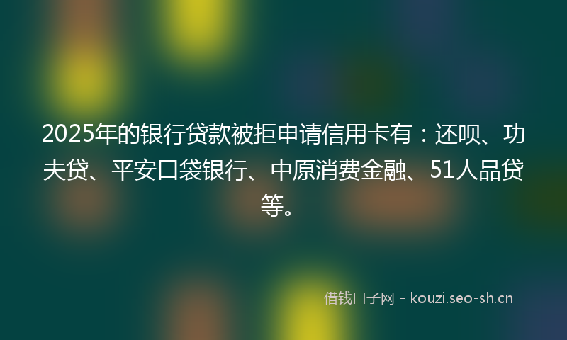 2025年的银行贷款被拒申请信用卡有：还呗、功夫贷、平安口袋银行、中原消费金融、51人品贷等。