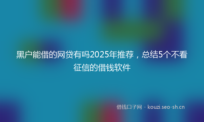 黑户能借的网贷有吗2025年推荐,总结5个不看征信的借钱软件