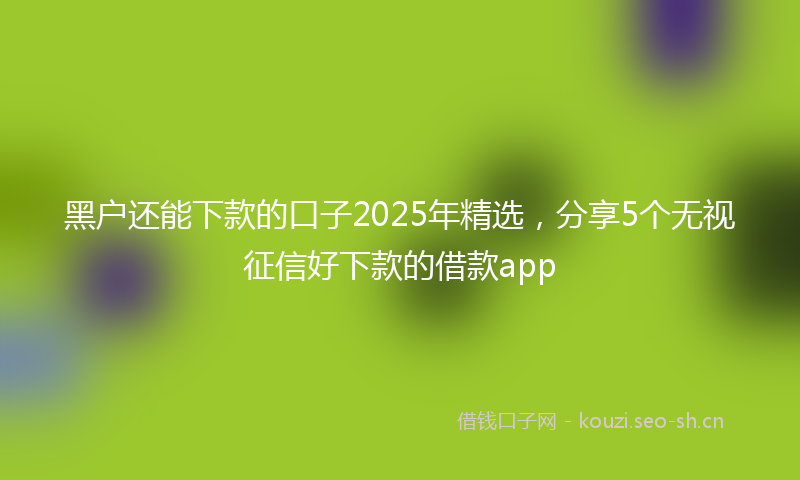黑户还能下款的口子2025年精选，分享5个无视征信好下款的借款app