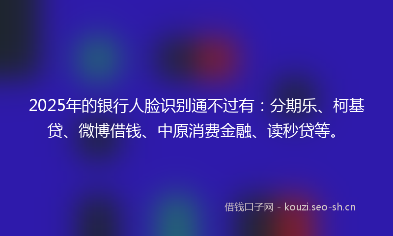2025年的银行人脸识别通不过有：分期乐、柯基贷、微博借钱、中原消费金融、读秒贷等。