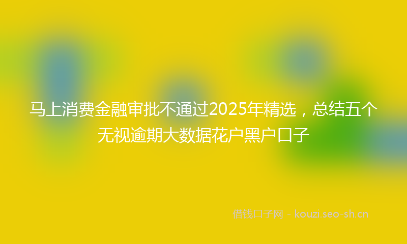 马上消费金融审批不通过2025年精选，总结五个无视逾期大数据花户黑户口子