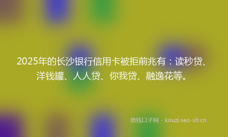 2025年的长沙银行信用卡被拒前兆有：读秒贷、洋钱罐、人人贷、你我贷、融逸花等。