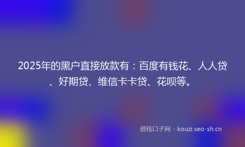 2025年的黑户直接放款有:百度有钱花、人人贷、好期贷、维信卡卡贷、花呗等。