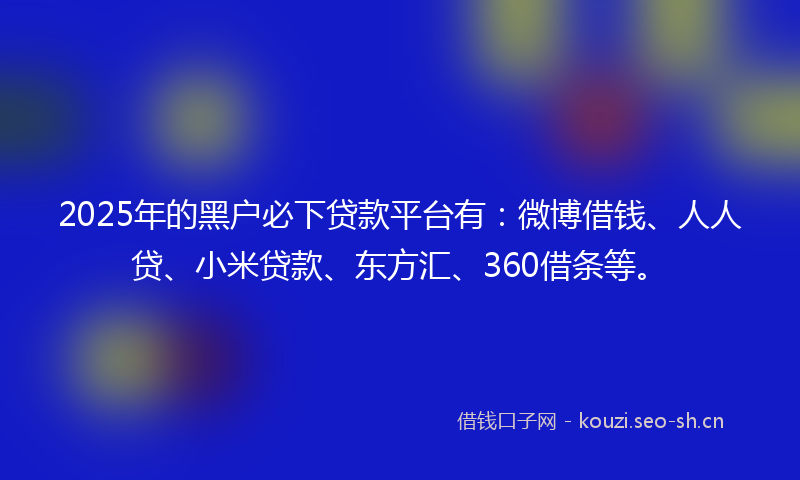 2025年的黑户必下贷款平台有：微博借钱、人人贷、小米贷款、东方汇、360借条等。