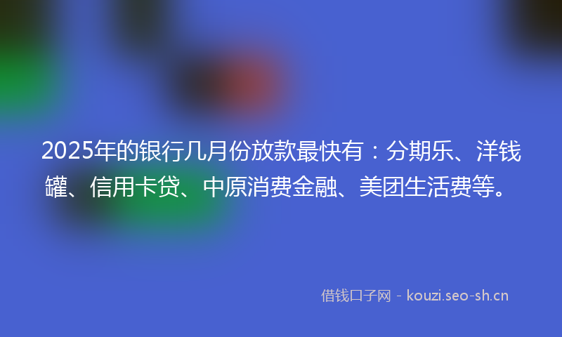 2025年的银行几月份放款最快有：分期乐、洋钱罐、信用卡贷、中原消费金融、美团生活费等。