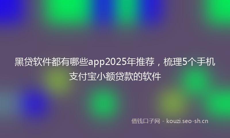 黑贷软件都有哪些app2025年推荐，梳理5个手机支付宝小额贷款的软件